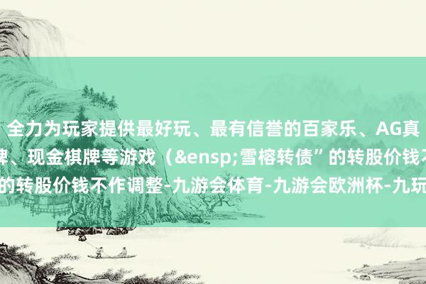全力为玩家提供最好玩、最有信誉的百家乐、AG真人娱乐游戏、在线棋牌、现金棋牌等游戏（&ensp;雪榕转债”的转股价钱不作调整-九游会体育-九游会欧洲杯-九玩游戏中心官网