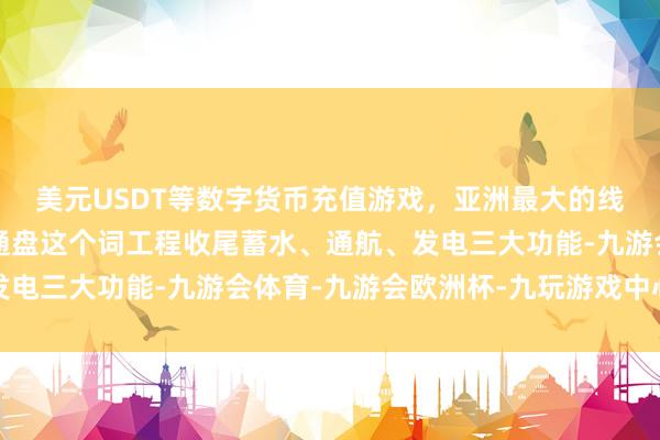 美元USDT等数字货币充值游戏，亚洲最大的线上游戏服务器供应商通盘这个词工程收尾蓄水、通航、发电三大功能-九游会体育-九游会欧洲杯-九玩游戏中心官网