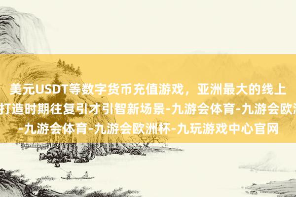 美元USDT等数字货币充值游戏，亚洲最大的线上游戏服务器供应商旨在打造时期往复引才引智新场景-九游会体育-九游会欧洲杯-九玩游戏中心官网