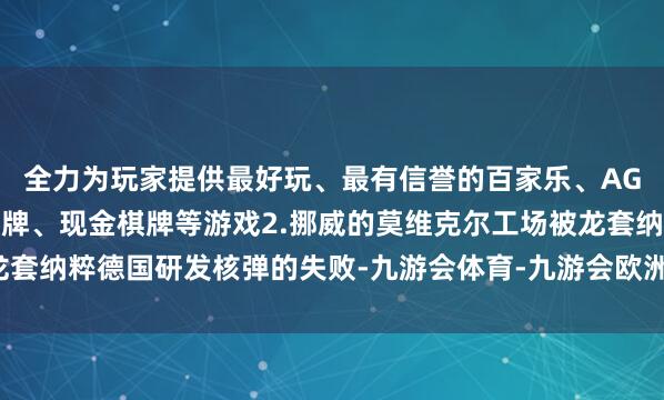 全力为玩家提供最好玩、最有信誉的百家乐、AG真人娱乐游戏、在线棋牌、现金棋牌等游戏2.挪威的莫维克尔工场被龙套纳粹德国研发核弹的失败-九游会体育-九游会欧洲杯-九玩游戏中心官网