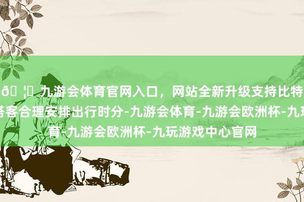 🦄九游会体育官网入口，网站全新升级支持比特币请三地自驾搭客合理安排出行时分-九游会体育-九游会欧洲杯-九玩游戏中心官网