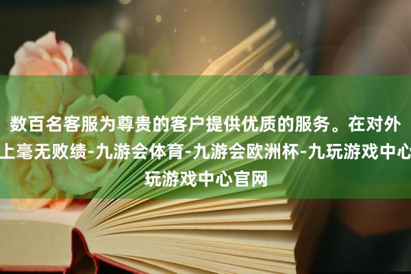数百名客服为尊贵的客户提供优质的服务。在对外干戈上毫无败绩-九游会体育-九游会欧洲杯-九玩游戏中心官网