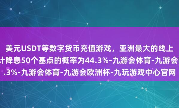 美元USDT等数字货币充值游戏，亚洲最大的线上游戏服务器供应商累计降息50个基点的概率为44.3%-九游会体育-九游会欧洲杯-九玩游戏中心官网