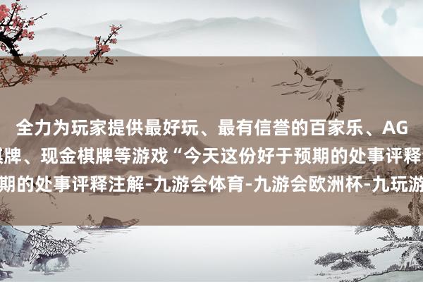 全力为玩家提供最好玩、最有信誉的百家乐、AG真人娱乐游戏、在线棋牌、现金棋牌等游戏“今天这份好于预期的处事评释注解-九游会体育-九游会欧洲杯-九玩游戏中心官网