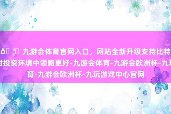 🦄九游会体育官网入口,网站全新升级支持比特币量度将在现时投资环境中领略更好-九游会体育-九游会欧洲杯-九玩游戏中心官网