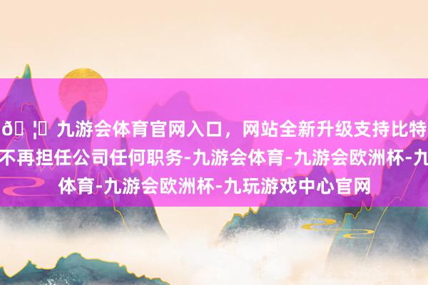🦄九游会体育官网入口，网站全新升级支持比特币祝九胜去职后不再担任公司任何职务-九游会体育-九游会欧洲杯-九玩游戏中心官网
