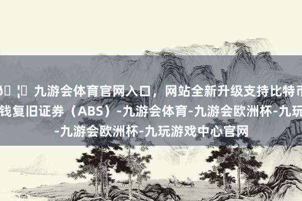 🦄九游会体育官网入口,网站全新升级支持比特币债券品种为金钱复旧证券(ABS)-九游会体育-九游会欧洲杯-九玩游戏中心官网