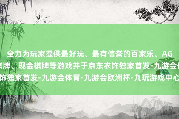 全力为玩家提供最好玩、最有信誉的百家乐、AG真人娱乐游戏、在线棋牌、现金棋牌等游戏并于京东衣饰独家首发-九游会体育-九游会欧洲杯-九玩游戏中心官网