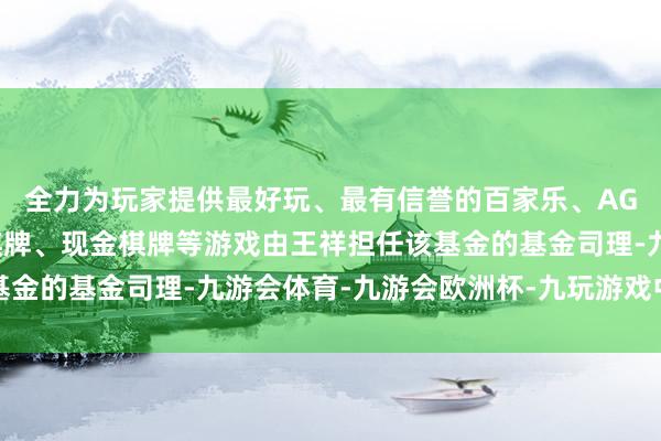 全力为玩家提供最好玩、最有信誉的百家乐、AG真人娱乐游戏、在线棋牌、现金棋牌等游戏由王祥担任该基金的基金司理-九游会体育-九游会欧洲杯-九玩游戏中心官网