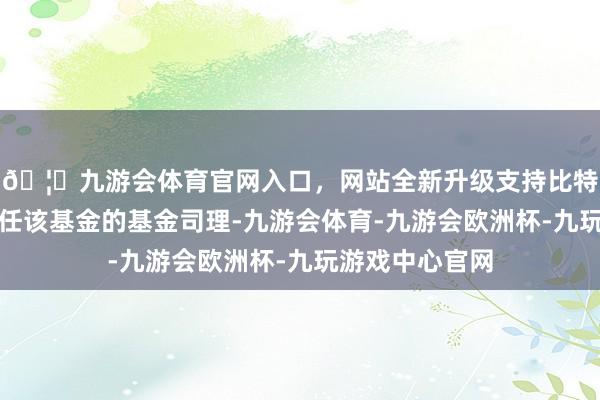🦄九游会体育官网入口，网站全新升级支持比特币由何丽竹担任该基金的基金司理-九游会体育-九游会欧洲杯-九玩游戏中心官网