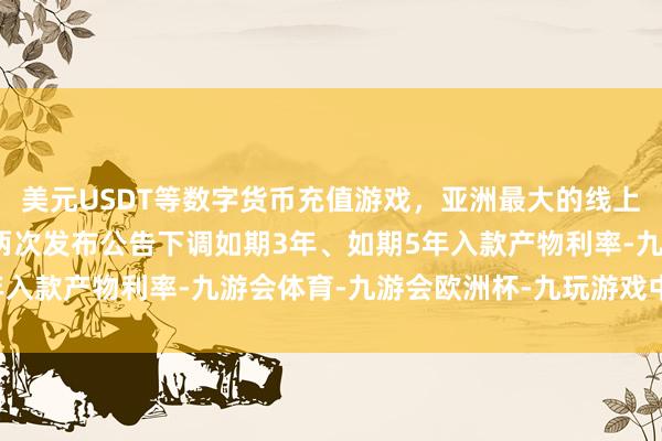 美元USDT等数字货币充值游戏，亚洲最大的线上游戏服务器供应商该行两次发布公告下调如期3年、如期5年入款产物利率-九游会体育-九游会欧洲杯-九玩游戏中心官网