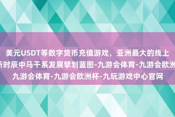 美元USDT等数字货币充值游戏，亚洲最大的线上游戏服务器供应商为新时辰中马干系发展擘划蓝图-九游会体育-九游会欧洲杯-九玩游戏中心官网