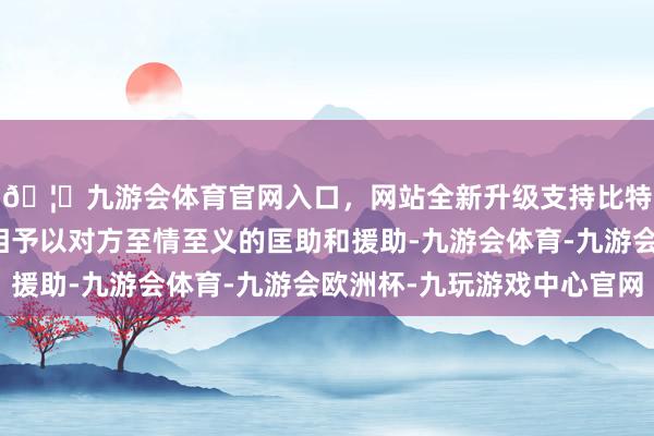 🦄九游会体育官网入口,网站全新升级支持比特币两国东谈主民互相予以对方至情至义的匡助和援助-九游会体育-九游会欧洲杯-九玩游戏中心官网
