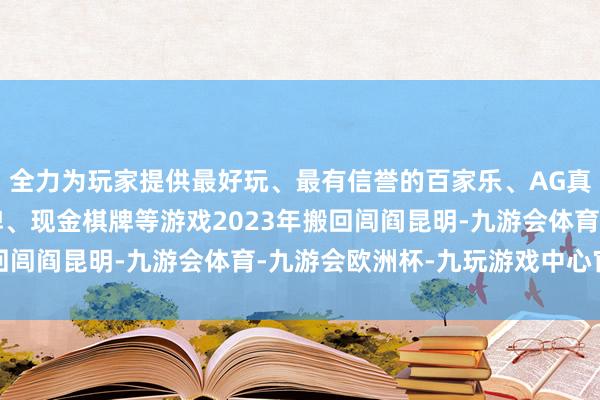 全力为玩家提供最好玩、最有信誉的百家乐、AG真人娱乐游戏、在线棋牌、现金棋牌等游戏2023年搬回闾阎昆明-九游会体育-九游会欧洲杯-九玩游戏中心官网