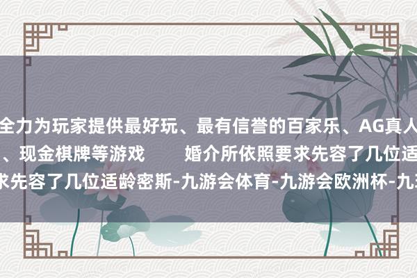 全力为玩家提供最好玩、最有信誉的百家乐、AG真人娱乐游戏、在线棋牌、现金棋牌等游戏        婚介所依照要求先容了几位适龄密斯-九游会体育-九游会欧洲杯-九玩游戏中心官网