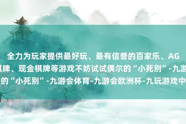 全力为玩家提供最好玩、最有信誉的百家乐、AG真人娱乐游戏、在线棋牌、现金棋牌等游戏不妨试试偶尔的“小死别”-九游会体育-九游会欧洲杯-九玩游戏中心官网