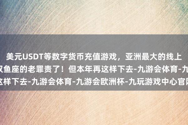美元USDT等数字货币充值游戏，亚洲最大的线上游戏服务器供应商这是双鱼座的老罪责了！但本年再这样下去-九游会体育-九游会欧洲杯-九玩游戏中心官网