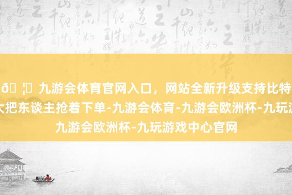 🦄九游会体育官网入口，网站全新升级支持比特币可也曾有大把东谈主抢着下单-九游会体育-九游会欧洲杯-九玩游戏中心官网