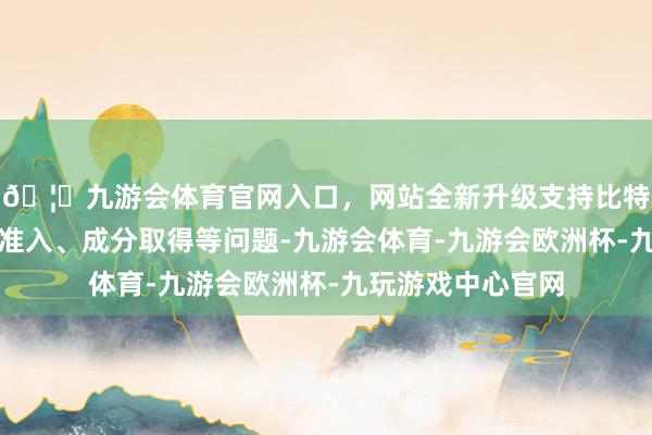 🦄九游会体育官网入口，网站全新升级支持比特币要点贬责市集准入、成分取得等问题-九游会体育-九游会欧洲杯-九玩游戏中心官网