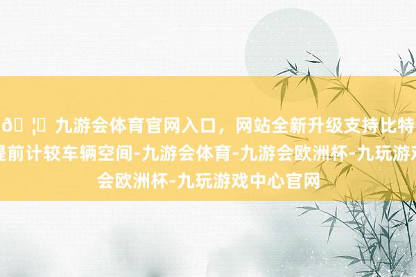 🦄九游会体育官网入口，网站全新升级支持比特币我齐会提前计较车辆空间-九游会体育-九游会欧洲杯-九玩游戏中心官网