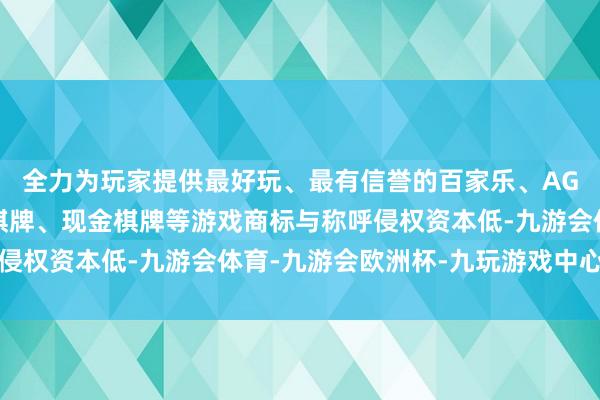 全力为玩家提供最好玩、最有信誉的百家乐、AG真人娱乐游戏、在线棋牌、现金棋牌等游戏商标与称呼侵权资本低-九游会体育-九游会欧洲杯-九玩游戏中心官网
