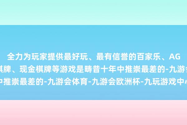 全力为玩家提供最好玩、最有信誉的百家乐、AG真人娱乐游戏、在线棋牌、现金棋牌等游戏是畴昔十年中推崇最差的-九游会体育-九游会欧洲杯-九玩游戏中心官网