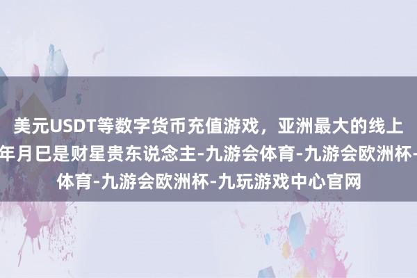 美元USDT等数字货币充值游戏，亚洲最大的线上游戏服务器供应商年月巳是财星贵东说念主-九游会体育-九游会欧洲杯-九玩游戏中心官网