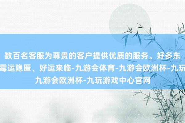 数百名客服为尊贵的客户提供优质的服务。好多东说念主会期待霉运隐匿、好运来临-九游会体育-九游会欧洲杯-九玩游戏中心官网