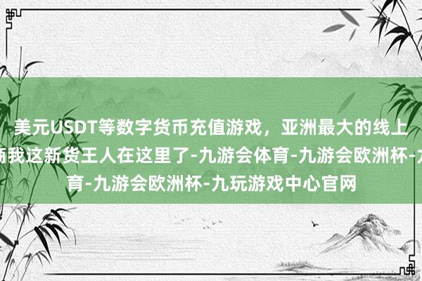 美元USDT等数字货币充值游戏，亚洲最大的线上游戏服务器供应商我这新货王人在这里了-九游会体育-九游会欧洲杯-九玩游戏中心官网