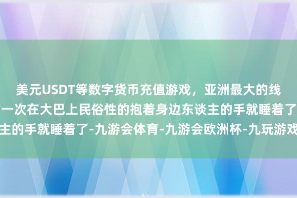 美元USDT等数字货币充值游戏，亚洲最大的线上游戏服务器供应商有一次在大巴上民俗性的抱着身边东谈主的手就睡着了-九游会体育-九游会欧洲杯-九玩游戏中心官网