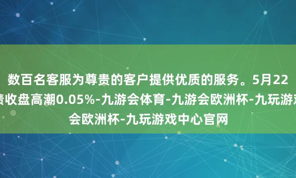 数百名客服为尊贵的客户提供优质的服务。5月22日山玻转债收盘高潮0.05%-九游会体育-九游会欧洲杯-九玩游戏中心官网