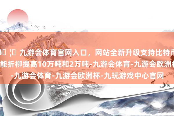 🦄九游会体育官网入口，网站全新升级支持比特币经编布、纬编布年产能折柳提高10万吨和2万吨-九游会体育-九游会欧洲杯-九玩游戏中心官网