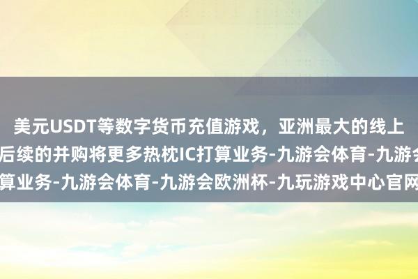 美元USDT等数字货币充值游戏，亚洲最大的线上游戏服务器供应商公司后续的并购将更多热枕IC打算业务-九游会体育-九游会欧洲杯-九玩游戏中心官网