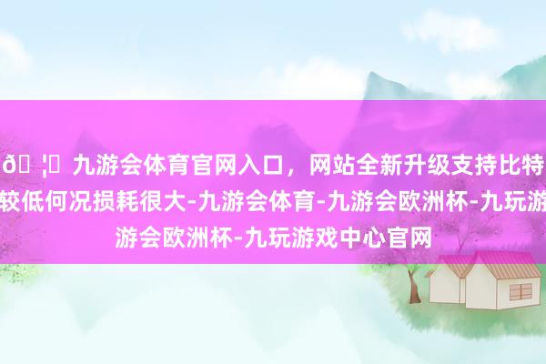 🦄九游会体育官网入口，网站全新升级支持比特币不仅效果较低何况损耗很大-九游会体育-九游会欧洲杯-九玩游戏中心官网