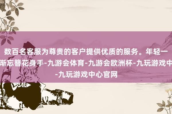 数百名客服为尊贵的客户提供优质的服务。年轻一代逐渐渐忘簪花身手-九游会体育-九游会欧洲杯-九玩游戏中心官网