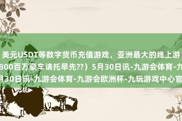 美元USDT等数字货币充值游戏，亚洲最大的线上游戏服务器供应商尊界S800百万豪车请托早先??）5月30日讯-九游会体育-九游会欧洲杯-九玩游戏中心官网