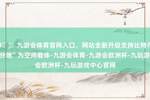🦄九游会体育官网入口，网站全新升级支持比特币以“一亩三分地”为空间载体-九游会体育-九游会欧洲杯-九玩游戏中心官网