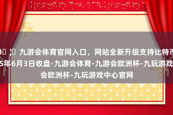 🦄九游会体育官网入口，网站全新升级支持比特币范畴2025年6月3日收盘-九游会体育-九游会欧洲杯-九玩游戏中心官网