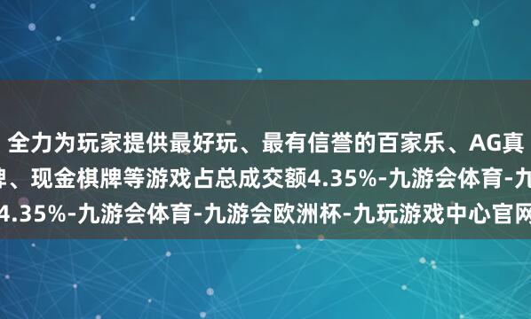 全力为玩家提供最好玩、最有信誉的百家乐、AG真人娱乐游戏、在线棋牌、现金棋牌等游戏占总成交额4.35%-九游会体育-九游会欧洲杯-九玩游戏中心官网