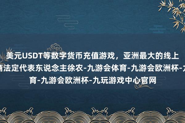 美元USDT等数字货币充值游戏，亚洲最大的线上游戏服务器供应商法定代表东说念主徐农-九游会体育-九游会欧洲杯-九玩游戏中心官网