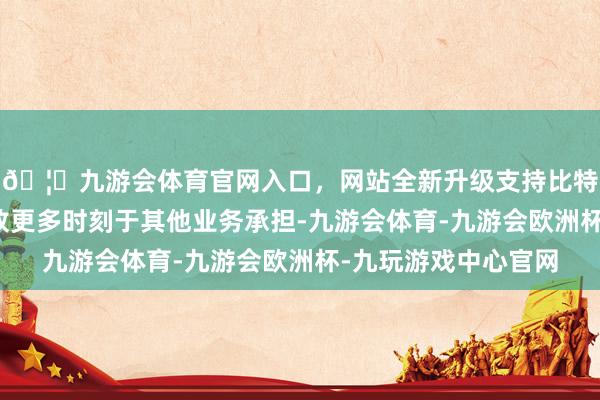 🦄九游会体育官网入口,网站全新升级支持比特币张佩琪女士因投放更多时刻于其他业务承担-九游会体育-九游会欧洲杯-九玩游戏中心官网