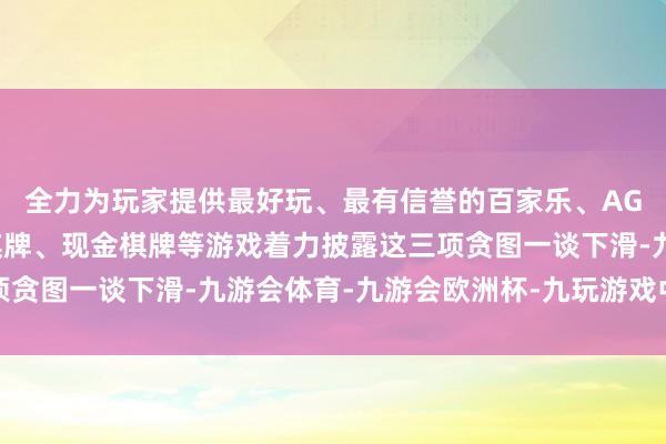 全力为玩家提供最好玩、最有信誉的百家乐、AG真人娱乐游戏、在线棋牌、现金棋牌等游戏着力披露这三项贪图一谈下滑-九游会体育-九游会欧洲杯-九玩游戏中心官网