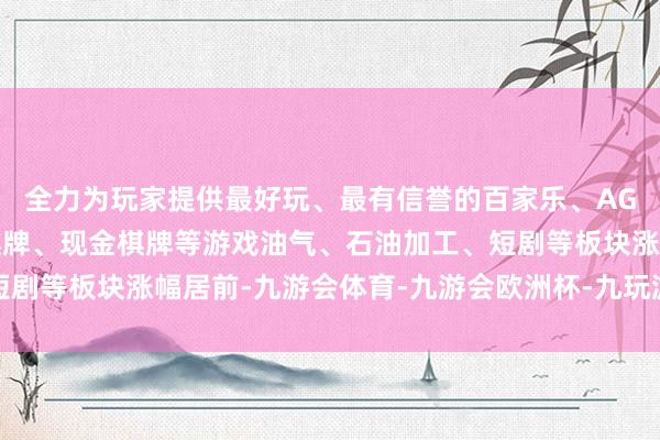 全力为玩家提供最好玩、最有信誉的百家乐、AG真人娱乐游戏、在线棋牌、现金棋牌等游戏油气、石油加工、短剧等板块涨幅居前-九游会体育-九游会欧洲杯-九玩游戏中心官网