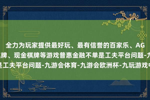 全力为玩家提供最好玩、最有信誉的百家乐、AG真人娱乐游戏、在线棋牌、现金棋牌等游戏普惠金融不单是工夫平台问题-九游会体育-九游会欧洲杯-九玩游戏中心官网