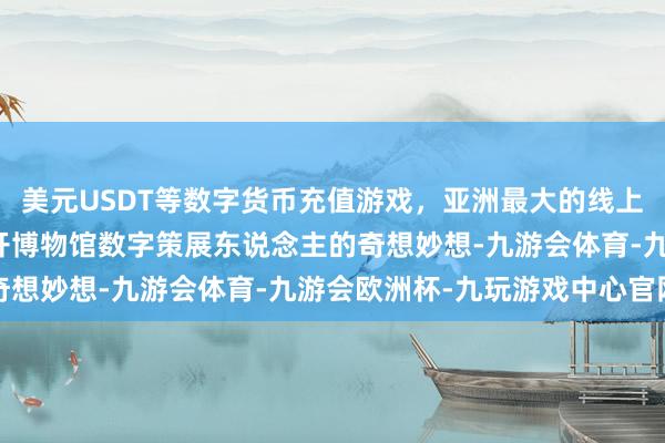 美元USDT等数字货币充值游戏，亚洲最大的线上游戏服务器供应商离不开博物馆数字策展东说念主的奇想妙想-九游会体育-九游会欧洲杯-九玩游戏中心官网