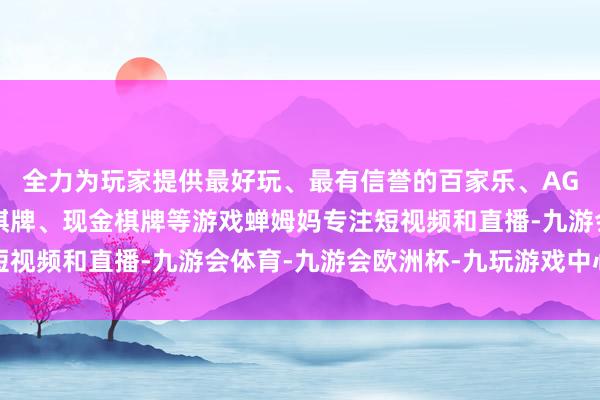 全力为玩家提供最好玩、最有信誉的百家乐、AG真人娱乐游戏、在线棋牌、现金棋牌等游戏蝉姆妈专注短视频和直播-九游会体育-九游会欧洲杯-九玩游戏中心官网