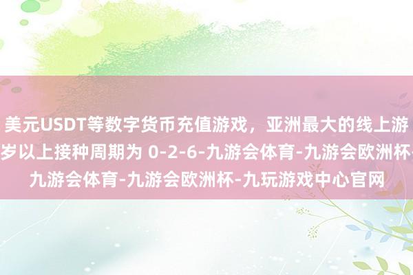 美元USDT等数字货币充值游戏，亚洲最大的线上游戏服务器供应商15岁以上接种周期为 0-2-6-九游会体育-九游会欧洲杯-九玩游戏中心官网