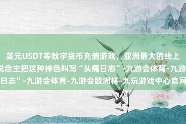 美元USDT等数字货币充值游戏,亚洲最大的线上游戏服务器供应商有东说念主把这种神色叫写“头痛日志”-九游会体育-九游会欧洲杯-九玩游戏中心官网