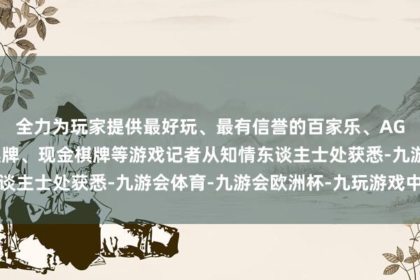全力为玩家提供最好玩、最有信誉的百家乐、AG真人娱乐游戏、在线棋牌、现金棋牌等游戏记者从知情东谈主士处获悉-九游会体育-九游会欧洲杯-九玩游戏中心官网