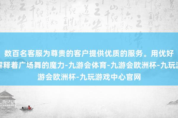 数百名客服为尊贵的客户提供优质的服务。用优好意思的舞姿解释着广场舞的魔力-九游会体育-九游会欧洲杯-九玩游戏中心官网